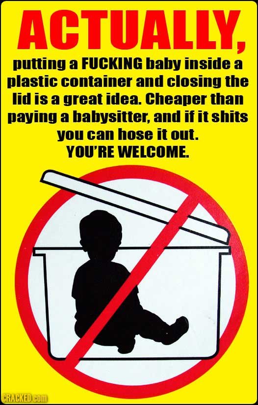 ACTUALLY, putting a FUCKING baby inside a plastic container and closing the lid is a great idea. Cheaper than paying a babysitter, and if it shits you