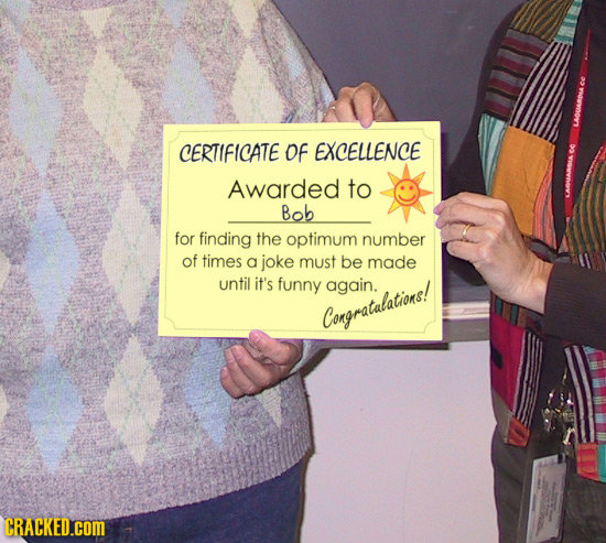 CERTIFICATE Of EXCELLENCE Awarded to Bob for finding the optimum number of times a joke must be made until it's funny again. Congratalations! CRACKED.