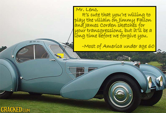 Mr. Leno, it's cute that you're willing to play the villain on immy Fallon and james Corden sketches for your transgressions, but it'Ll be a long time