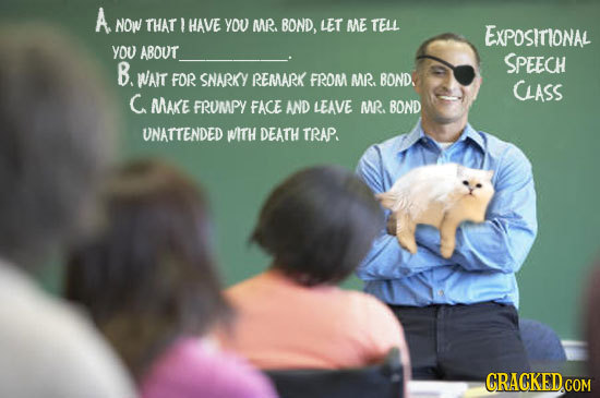 A NOW THAT ? HAVE YOU MR. BOND, LET ME TELL ExPOSITIONAL you ABOUT SPEECH B. WAlT FOR SNARKY REMARK FROM MR. BOND. CASS C MAKE FRUMPY FACE AND LEAVE M