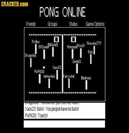 CRACKED.cOM PONG ONLINE Friends Grouds Status Game Options Trollax BIGate5 Firevire777 ElfQueer Warpunirix69 Fido Draoon66 1 Zombi3 Xa0s23 Puff420 I H