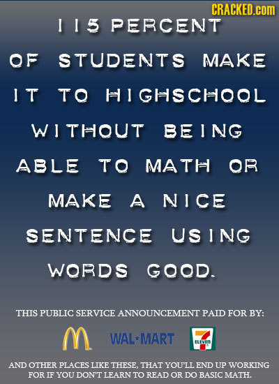 CRACKED.coM 115 PERCENT OF STUDENTS MAKE IT TO I GHSCHOOL WI THOUT BEING ABLE TO MATH OR MAKE A NICE SENTENCE USING WORDS GOOD. THIS PUBLIC SERVICE AN