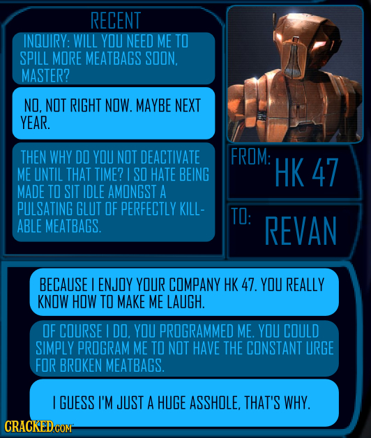 RECENT INQUIRY: WILL YOU NEED ME TO SPILL MORE MEATBAGS SOON MASTER? NO. NOT RIGHT NOW. MAYBE NEXT YEAR. THEN WHY DO YOU NOT DEACTIVATE FROM: ME UNTIL