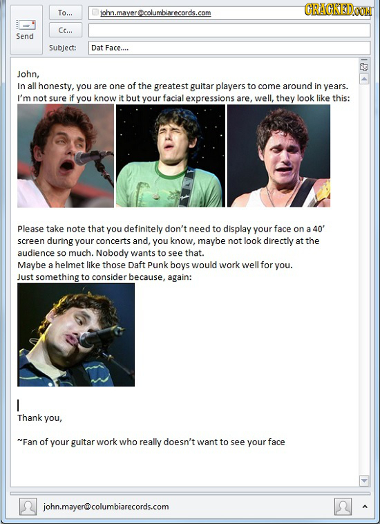 GRACKEDCON To... john.mayer@columbiarecords.com Cc... Send Subject: Dat Face.... John, In all honesty, you are one of the greatest guitar players to c