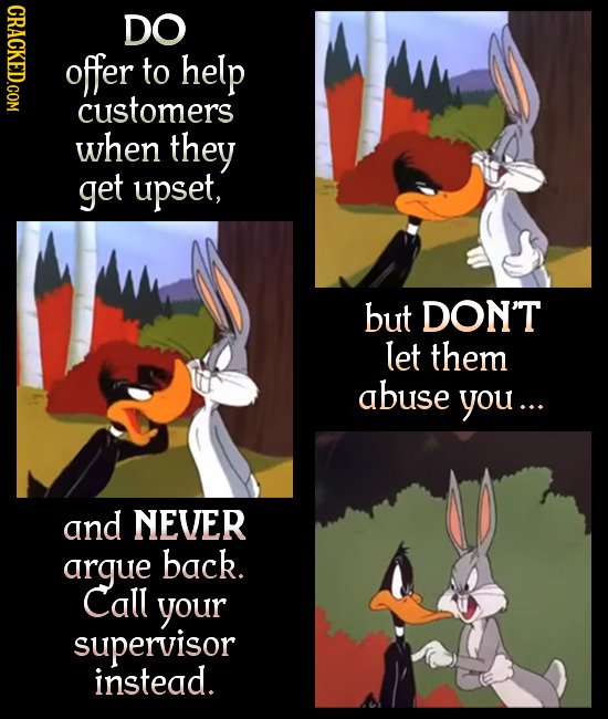 CRACKED.COM DO offer to help customers when they get upset, but DON'T let them abuse you... and NEVER argue back. Call your supervisor instead.