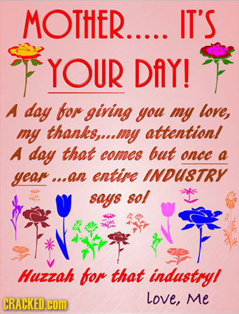 MOTHER..... IT'S YOUR DAY! A day for giving you my love, my thanks,...d my attentionl A day that comes but once a year... s.an entire INDUsTRY says so