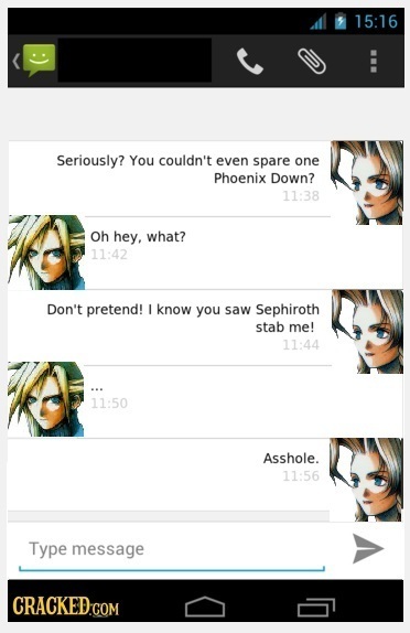 15:16 E Seriously? You couldn't even spare one Phoenix Down? 11:38 Oh hey, what? 11:42 Don't pretend! I know you saw Sephiroth stab me! 11:44 11:50 As