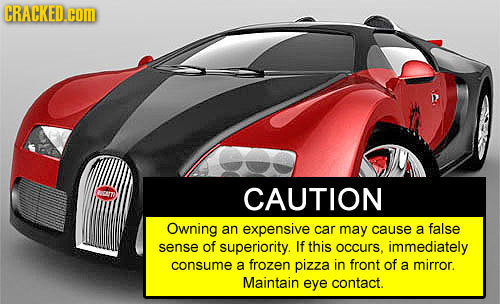 CRACKED.cOM no? CAUTION Owning an expensive car may cause a false sense of superiority. If this occurs. immediately consume a frozen pizza in front of