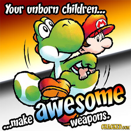 Your unborn children... awesome a..make weapons. CRACKEDOON 