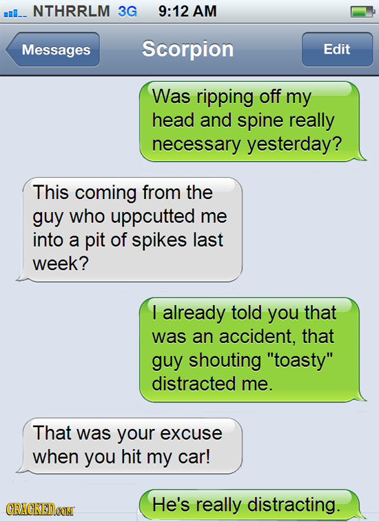 mI_ NTHRRLM 3G 9:12 AM Messages Scorpion Edit Was ripping off my head and spine really necessary yesterday? This coming from the guy who uppcutted me