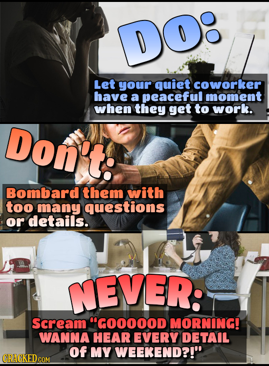 DO Let your quiet coworker have a peaceful moment when they get to work. Don't: Bombard them with too many questions or details. NEVER: scream GOOOOO
