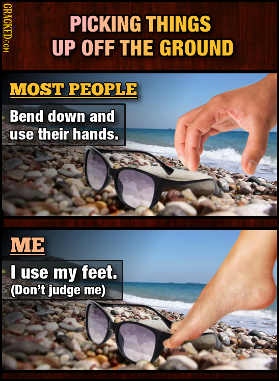 PICKING THINGS UP OFF THE GROUND MOST PEOPLE Bend down and use their hands. ME I use my feet. (Don't judge me) 