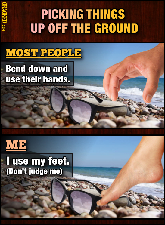 PICKING THINGS UP OFF THE GROUND MOST PEOPLE Bend down and use their hands. ME I use my feet. (Don't judge me)