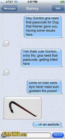 AT&T 3G 3:07 PM Messages Barney Edit Hey Gordon gna need that passcode for Dog that Kleiner gave you, having some issues here Yeh thats cute Gordon, s