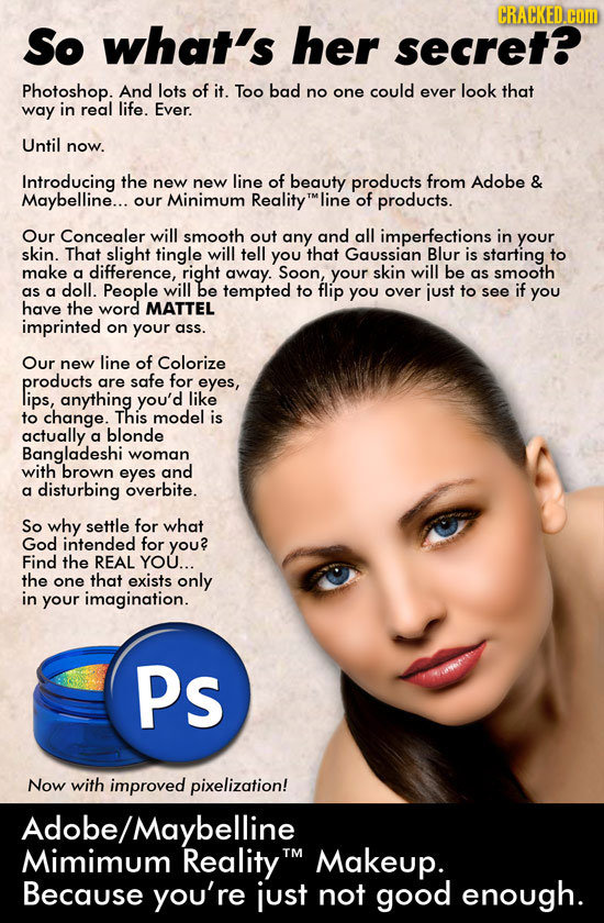 CRACKED com So what's her secret? Photoshop. And lots of it. Too bad no could ever look that one way in real life. Ever. Until now. Introducing the ne