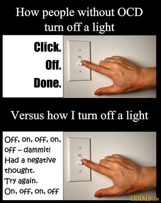 How people without OCD turn off a light Click. Off. Done. Versus how I turn off a light Off, on, off, on, off - dammit! Had a negative thought. Try ag