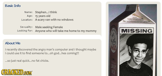 Basic Info Name: Stephen... think Age: 15 years old Location: A scary van with no windows an Sexuality: Male seeking Female Looking For: Anyone who wi