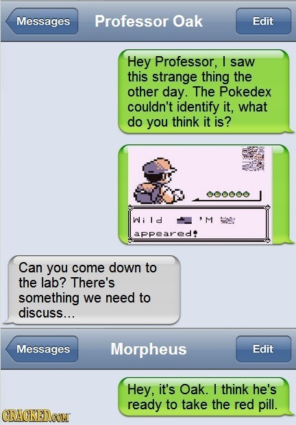 Messages Professor Oak Edit Hey Professor, I saw this strange thing the other day. The Pokedex couldn't identify it, what do you think it is? 000000 i