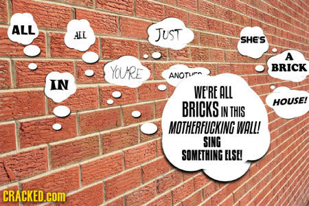 ALL AEL JUST SHE'S A YOURE BRICK ANOTu IN WE'RE ALL BRICKS HOUSE! IN THIS MOTHERFUCKING WALL! SING SOMETHING ELSE! CRACKED.COM