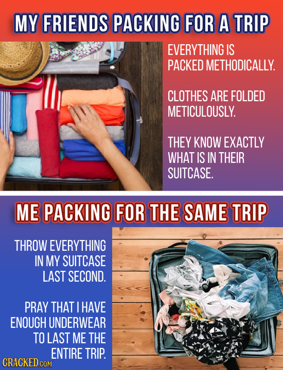 MY FRIENDS PACKING FOR A TRIP EVERYTHING IS PACKED METHODICALLY. CLOTHES ARE FOLDED METICULOUSLY. THEY KNOW EXACTLY WHAT IS IN THEIR SUITCASE. ME PACK