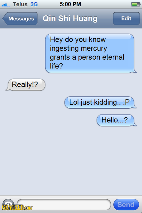 ml. Telus 3G 5:00 PM Messages Qin Shi Huang Edit Hey do you know ingesting mercury grants a person eternal life? Really!? Lol just kidding.. :1 P Hell