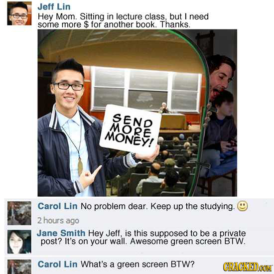 Jeff Lin Hey Mom. Sitting in lecture class, but L need some more $ for another book. Thanks. SEND MORE MONEY! Carol Lin No problem dear. Keep up the s