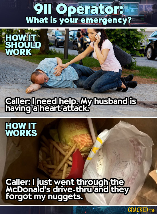 911 Operator: What is your emergency? HOW IT SHOULD WORK Caller: 0 need help. MY husband is having a heart attack. HOW IT WORKS BuR E Caller: I just w