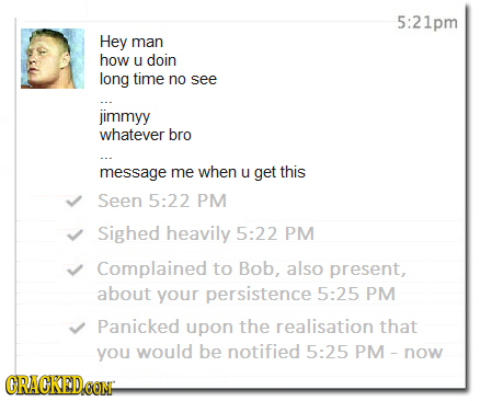 5:21pm Hey man how U doin long time no see jimmyy whatever bro message me when U get this Seen 5:22 PM Sighed heavily 5:22 PM Complained to Bob, also