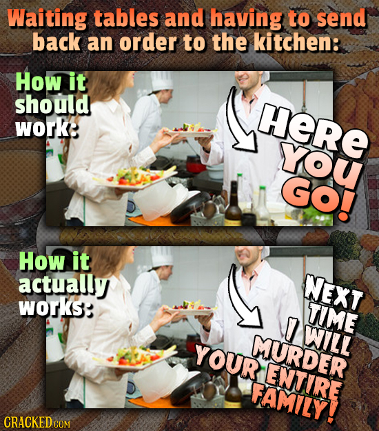 Waiting tables and having to send back an order to the kitchen: How it should HeRE work: YoU Go! How it actually NEXT works: TIME 7 WILL YOUR MURDER E