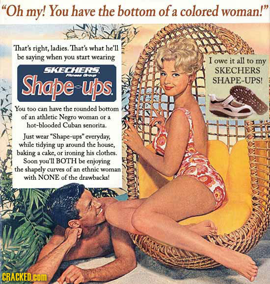 Oh my! You have the bottom of colored woman! a That's right, ladies. That's what he'll be saying when you start wearing I owe it all to my SKECHERS.