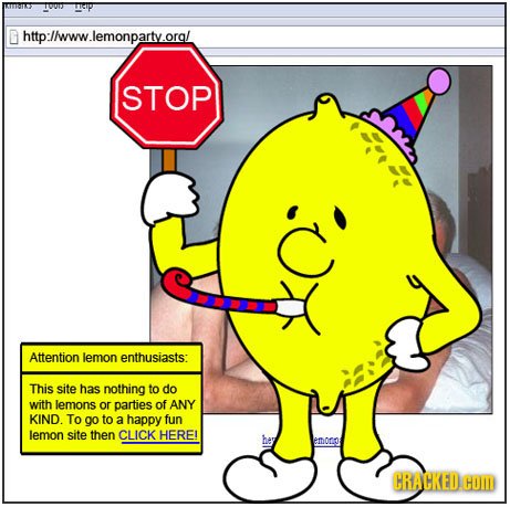 http://www.lemonparty.orgl STOP Attention lemon enthusiasts: This site has nothing to do with lemons or parties of ANY KIND. To 90 to a happy fun lemo