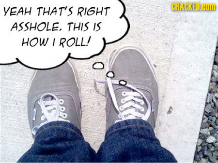 YEAH THAT'S RIGHT ASSHOLE, THIS IS HOW ROLL!
