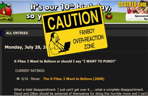 It's our 10th ba CRACKED: COM Y ten SO y Sponsored atoes CAUTION by ALL ENTRIES FANBOY OVER-REACNON Monday, July 28, 2 ZONE X-Files: I Want to Believe