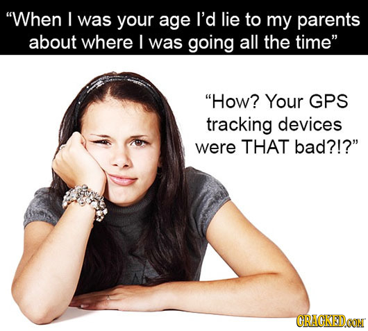 When I was your age I'd lie to my parents about where I was going all the time How? Your GPS tracking devices were THAT bad?!? CRACKEDOON