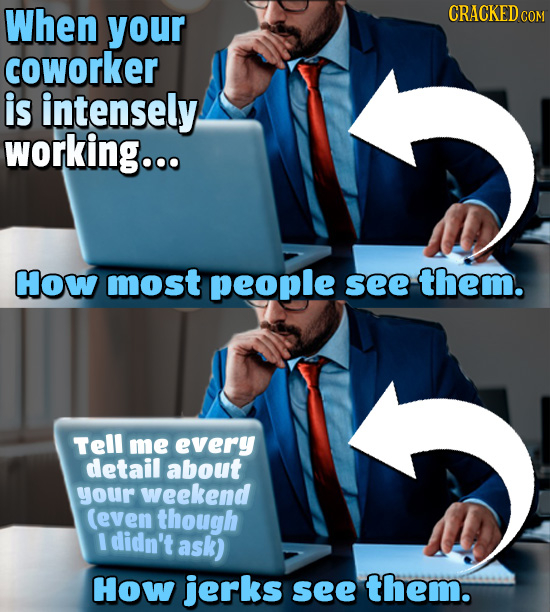 When your CRACKEDcO coworker is intensely working... How most people see them. Tell me every detail about your weekend (even though I didn't ask) How