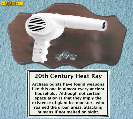 CRACKED.COM 20th Century Heat Ray Archaeologists have found weapons like this one in almost every ancient household. Although not certain, speculation