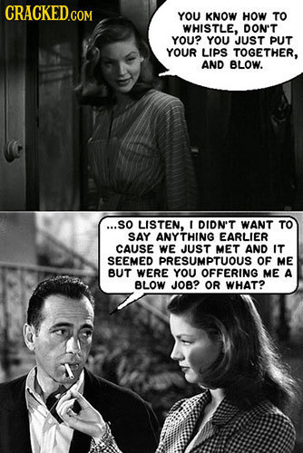 YOU KNOW HOW TO WHISTLE, DON'T YOU? YOU JUST PUT YOUR LIPS TOGETHER, AND BLOW. ...SO LISTEN, t DIDN'T WANT TO SAY ANYTHING EARLIER CAUSE WE JUST MET A