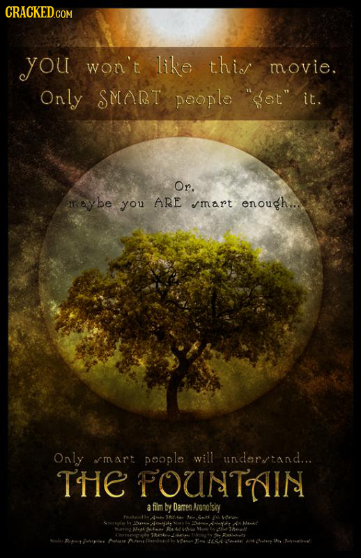 you won't like thicl movie. Only SMART peopla get. it. Or. maybe you ARE mart enough... Only mart people will underrtand... THE FOUNTAIN a film by D