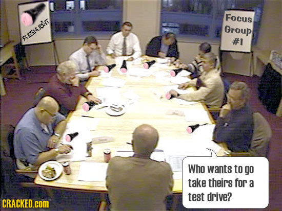 Focus Group FLESHLICOT #1 Who wants to go take theirs for a test drive? CRACKED.cOM