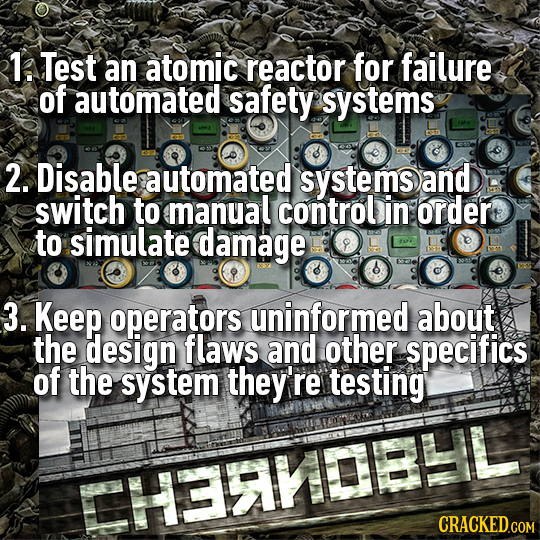 1. Test an atomic reactor for failure of automated safety systems 2. Disable automated systems and switch to manuall control in order to simulate dama