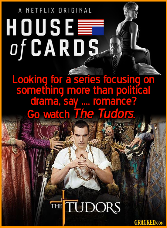 A NETFLIX ORIGINAL HOUSE of CARDS Looking for a series focusing on something more than political drama. say .... romance? Go watch The Tudors. THE TUD