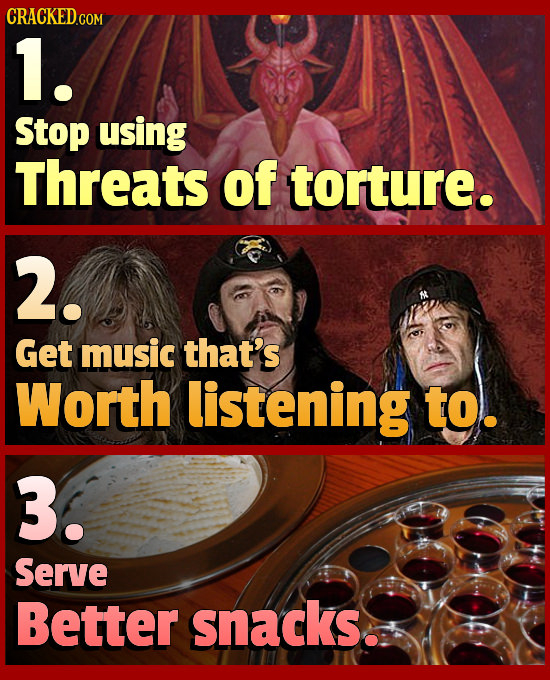 1. Stop using Threats of torture. 2. Get music that's Worth listening to. 3. Serve Better snacks.