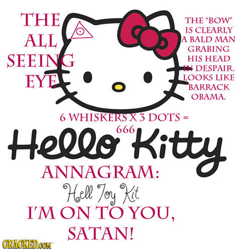 THE THE BOW IS CLEARLY ALL A BALD MAN GRABING SEEING HIS HEAD N DESPAIR. EYE LOOKS LIKE BARRACK OBAMA. 6 WHISKERS X3 DOTS = Hello 666 Kitty ANNAGRAM