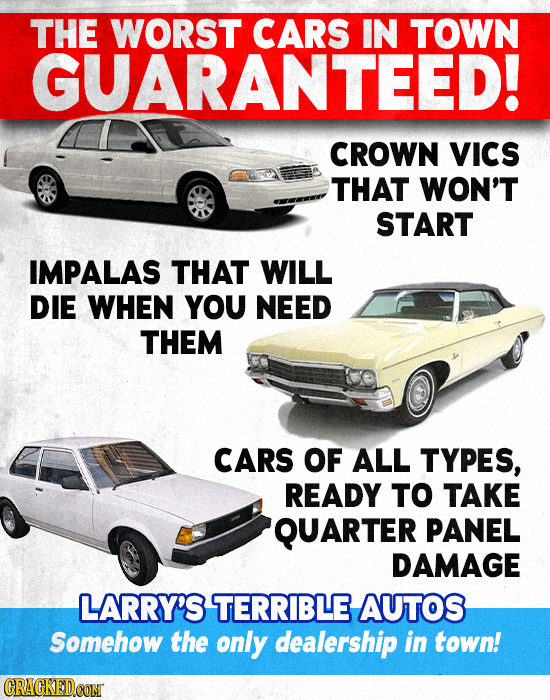 THE WORST CARS IN TOWN GUARANTEED! CROWN VICS THAT WON'T START IMPALAS THAT WILL DIE WHEN YOU NEED THEM CARS OF ALL TYPES, READY TO TAKE QUARTER PANEL