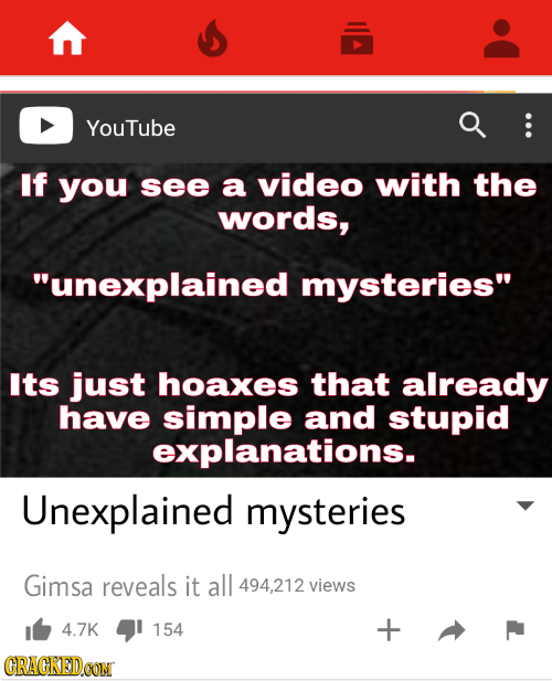 YouTube If you see a video with the words, unexplained mysteries Its just hoaxes that already have simple and stupid explanations. Unexplained myste