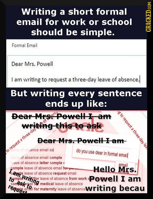 Writing a short formal email for work or school should be simple. CRACKED.COM Formal Email Dear Mrs. Powell I am writing to request three-day leave of