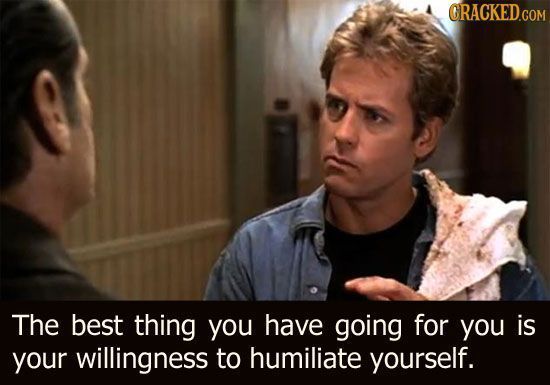 ORACKED.COM The best thing you have going for you is your willingness to humiliate yourself.