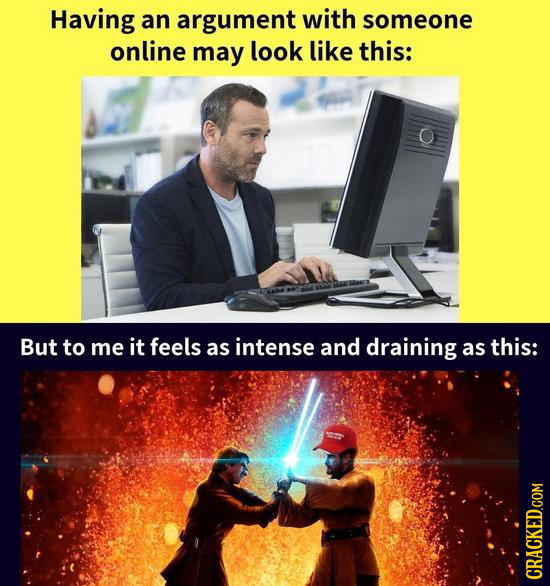 Having an argument with someone online may look like this: But to me it feels as intense and draining as this: