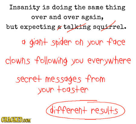 Insanity is doing the same thing over and over again, but expecting a talking squirrel. d giont spider on your foce clowhs following you everywhere se