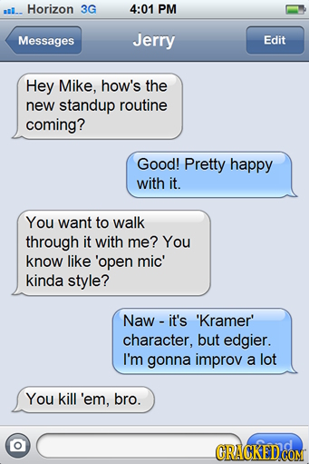 sal.. Horizon 3G 4:01 PM Messages Jerry Edit Hey Mike, how's the new standup routine coming? Good! Pretty happy with it. You want to walk through it w